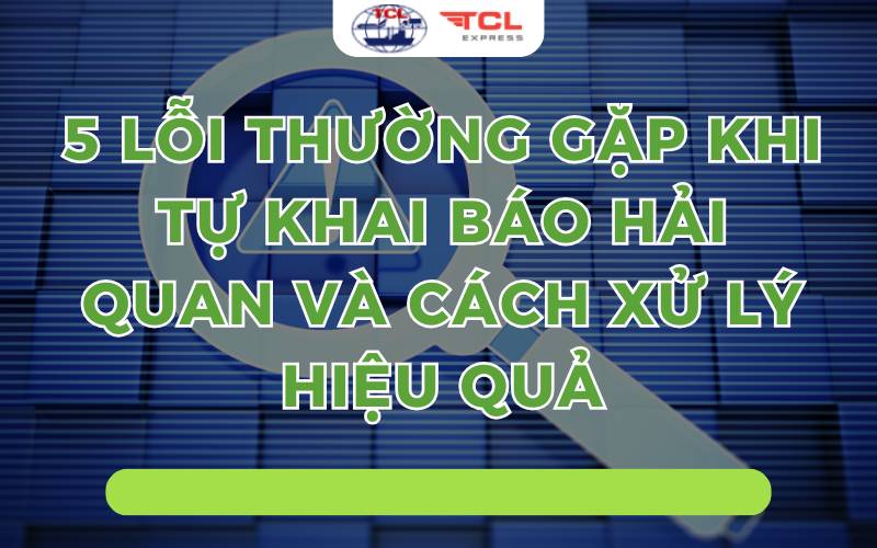 5 lỗi thường gặp khi khai báo hải quan và cách xử lý hiệu quả