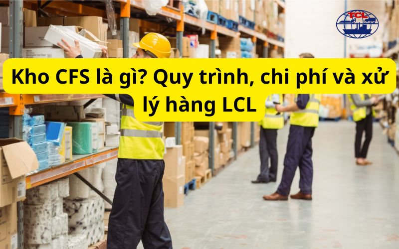 Kho CFS là gì? Quy trình, chi phí và xử lý hàng LCL